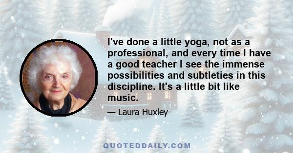 I've done a little yoga, not as a professional, and every time I have a good teacher I see the immense possibilities and subtleties in this discipline. It's a little bit like music.