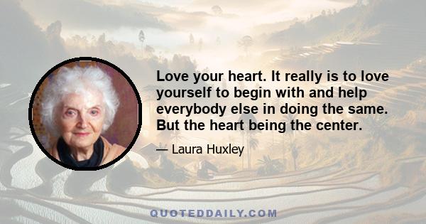 Love your heart. It really is to love yourself to begin with and help everybody else in doing the same. But the heart being the center.