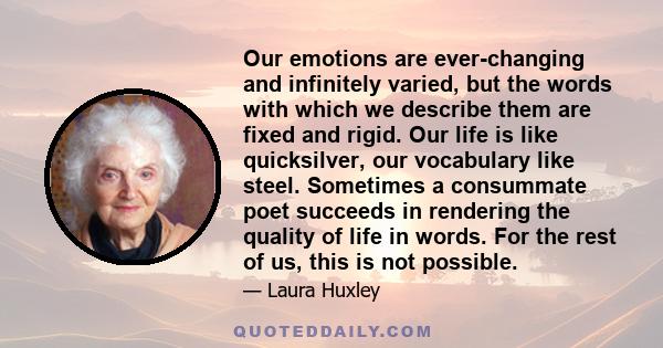 Our emotions are ever-changing and infinitely varied, but the words with which we describe them are fixed and rigid. Our life is like quicksilver, our vocabulary like steel. Sometimes a consummate poet succeeds in