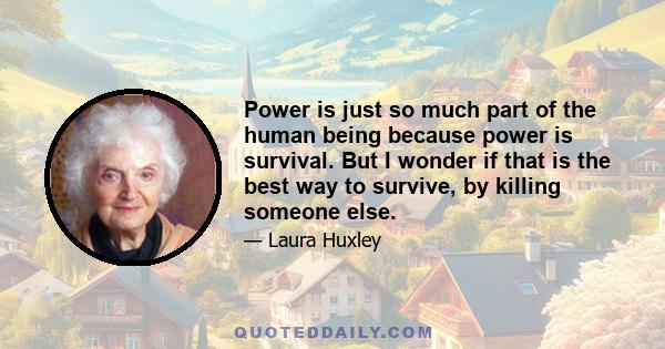 Power is just so much part of the human being because power is survival. But I wonder if that is the best way to survive, by killing someone else.