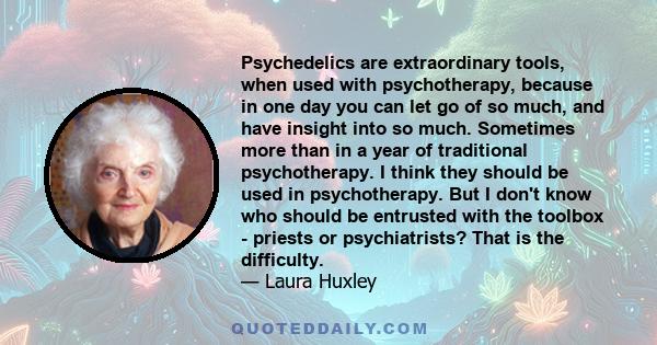 Psychedelics are extraordinary tools, when used with psychotherapy, because in one day you can let go of so much, and have insight into so much. Sometimes more than in a year of traditional psychotherapy. I think they