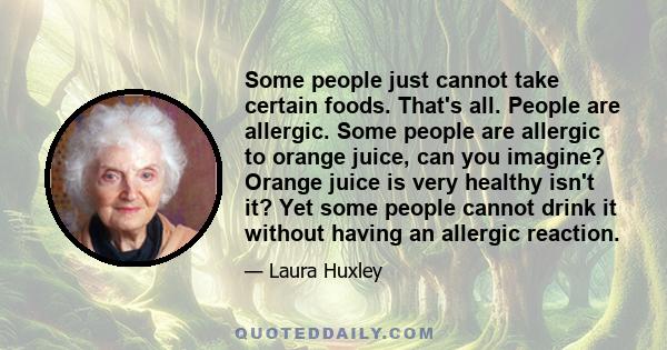 Some people just cannot take certain foods. That's all. People are allergic. Some people are allergic to orange juice, can you imagine? Orange juice is very healthy isn't it? Yet some people cannot drink it without