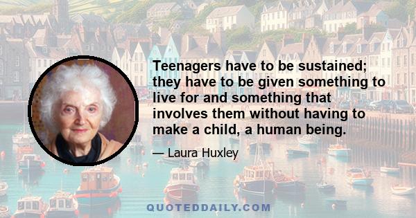 Teenagers have to be sustained; they have to be given something to live for and something that involves them without having to make a child, a human being.