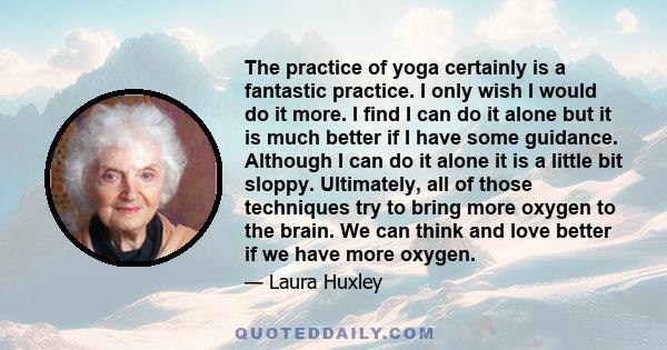 The practice of yoga certainly is a fantastic practice. I only wish I would do it more. I find I can do it alone but it is much better if I have some guidance. Although I can do it alone it is a little bit sloppy.