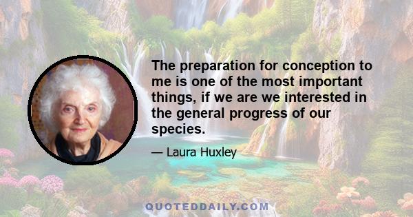 The preparation for conception to me is one of the most important things, if we are we interested in the general progress of our species.