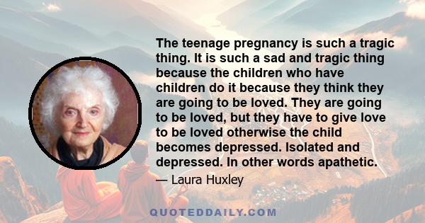 The teenage pregnancy is such a tragic thing. It is such a sad and tragic thing because the children who have children do it because they think they are going to be loved. They are going to be loved, but they have to