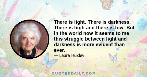 There is light. There is darkness. There is high and there is low. But in the world now it seems to me this struggle between light and darkness is more evident than ever.