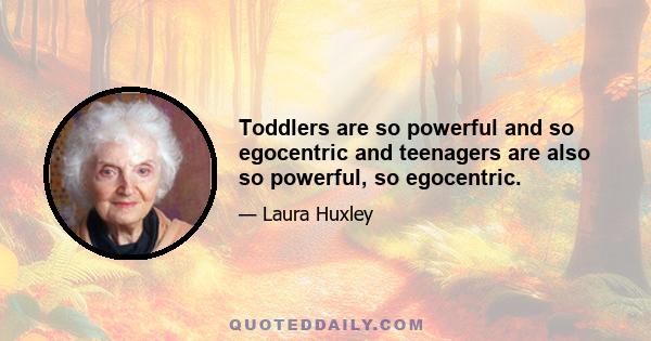 Toddlers are so powerful and so egocentric and teenagers are also so powerful, so egocentric.