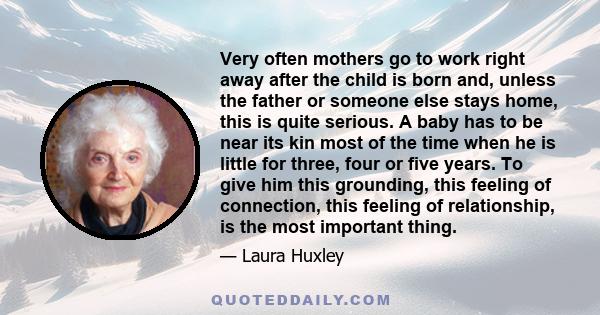 Very often mothers go to work right away after the child is born and, unless the father or someone else stays home, this is quite serious. A baby has to be near its kin most of the time when he is little for three, four 