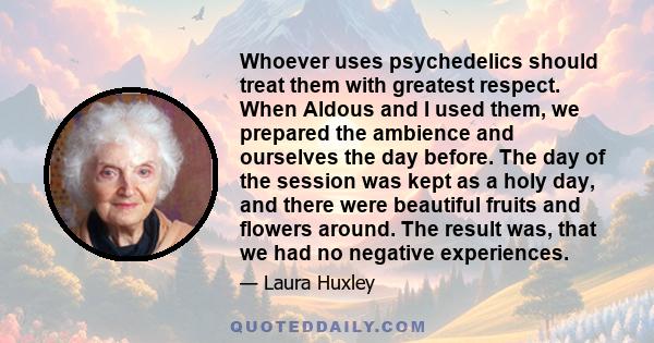 Whoever uses psychedelics should treat them with greatest respect. When Aldous and I used them, we prepared the ambience and ourselves the day before. The day of the session was kept as a holy day, and there were