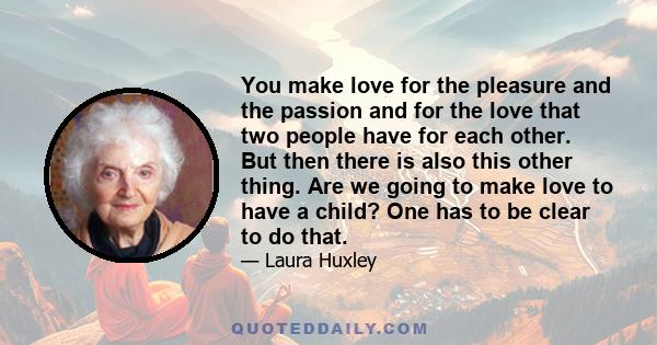 You make love for the pleasure and the passion and for the love that two people have for each other. But then there is also this other thing. Are we going to make love to have a child? One has to be clear to do that.