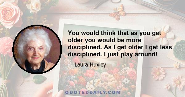 You would think that as you get older you would be more disciplined. As I get older I get less disciplined. I just play around!