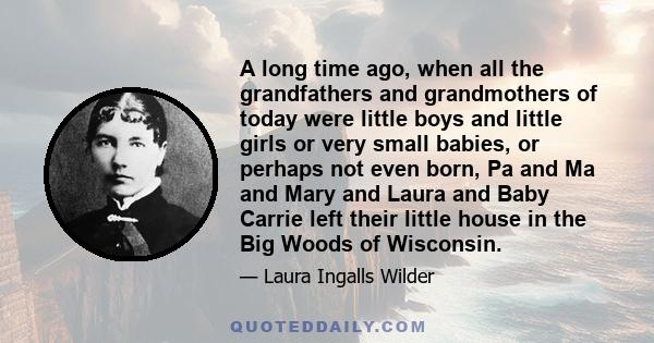 A long time ago, when all the grandfathers and grandmothers of today were little boys and little girls or very small babies, or perhaps not even born, Pa and Ma and Mary and Laura and Baby Carrie left their little house 