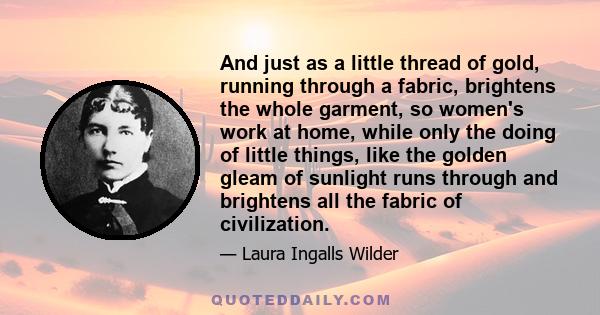 And just as a little thread of gold, running through a fabric, brightens the whole garment, so women's work at home, while only the doing of little things, like the golden gleam of sunlight runs through and brightens