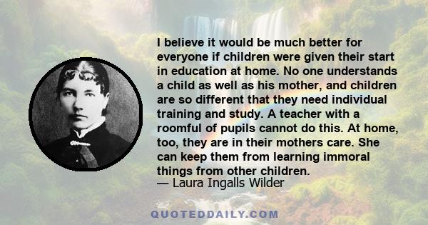 I believe it would be much better for everyone if children were given their start in education at home. No one understands a child as well as his mother, and children are so different that they need individual training