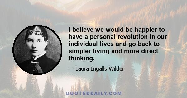 I believe we would be happier to have a personal revolution in our individual lives and go back to simpler living and more direct thinking.