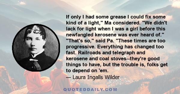 If only I had some grease I could fix some kind of a light, Ma considered. We didn't lack for light when I was a girl before this newfangled kerosene was ever heard of. That's so, said Pa. These times are too