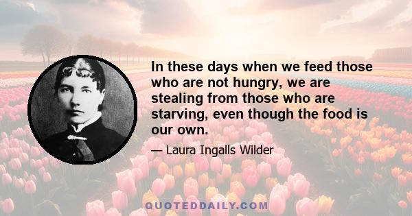 In these days when we feed those who are not hungry, we are stealing from those who are starving, even though the food is our own.