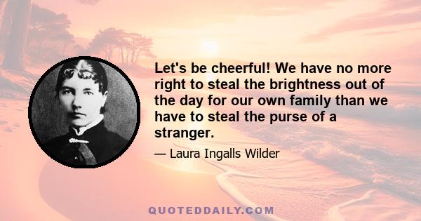 Let's be cheerful! We have no more right to steal the brightness out of the day for our own family than we have to steal the purse of a stranger.