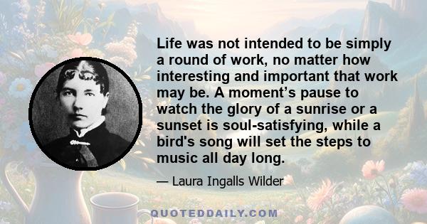 Life was not intended to be simply a round of work, no matter how interesting and important that work may be. A moment’s pause to watch the glory of a sunrise or a sunset is soul-satisfying, while a bird's song will set 