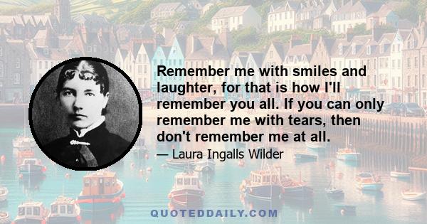 Remember me with smiles and laughter, for that is how I'll remember you all. If you can only remember me with tears, then don't remember me at all.