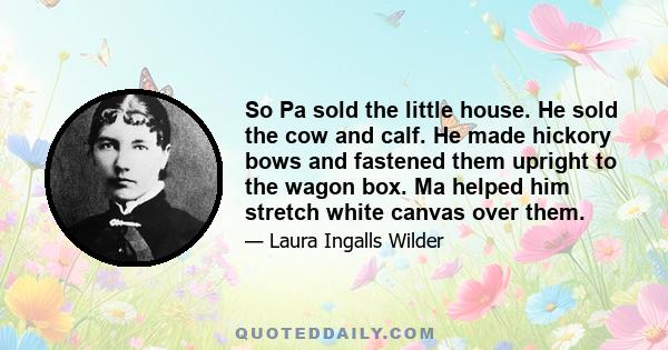 So Pa sold the little house. He sold the cow and calf. He made hickory bows and fastened them upright to the wagon box. Ma helped him stretch white canvas over them.