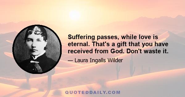 Suffering passes, while love is eternal. That's a gift that you have received from God. Don't waste it.