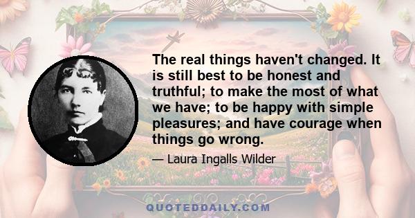 The real things haven't changed. It is still best to be honest and truthful; to make the most of what we have; to be happy with simple pleasures; and have courage when things go wrong.