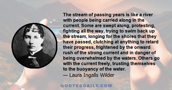 The stream of passing years is like a river with people being carried along in the current. Some are swept along, protesting, fighting all the way, trying to swim back up the stream, longing for the shores that they