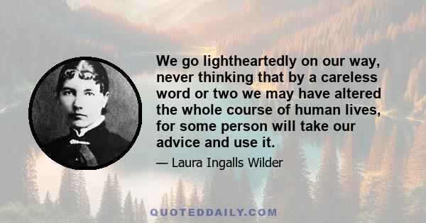 We go lightheartedly on our way, never thinking that by a careless word or two we may have altered the whole course of human lives, for some person will take our advice and use it.