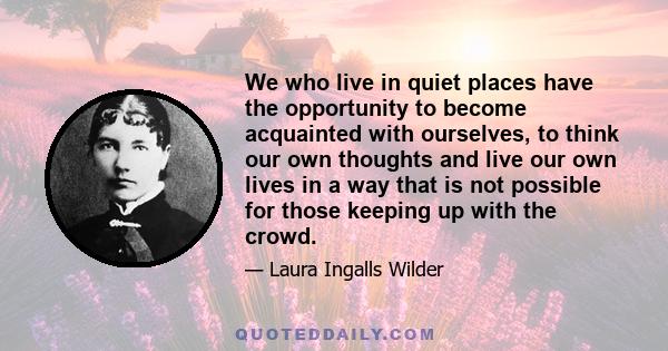 We who live in quiet places have the opportunity to become acquainted with ourselves, to think our own thoughts and live our own lives in a way that is not possible for those keeping up with the crowd.