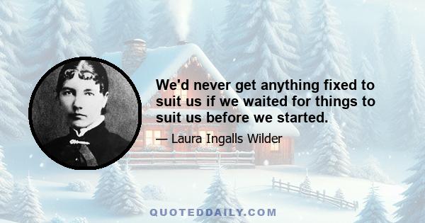 We'd never get anything fixed to suit us if we waited for things to suit us before we started.