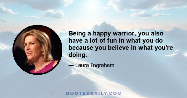 Being a happy warrior, you also have a lot of fun in what you do because you believe in what you're doing.