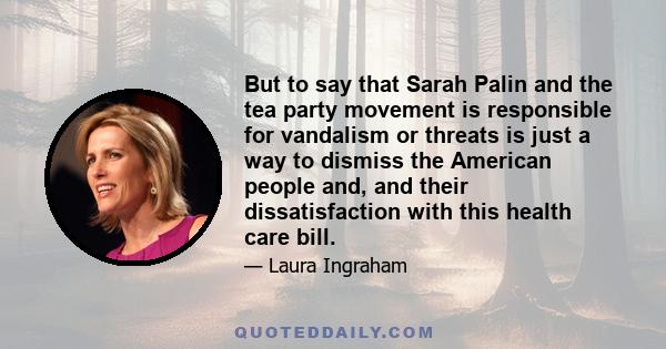 But to say that Sarah Palin and the tea party movement is responsible for vandalism or threats is just a way to dismiss the American people and, and their dissatisfaction with this health care bill.