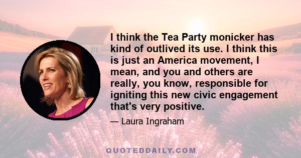 I think the Tea Party monicker has kind of outlived its use. I think this is just an America movement, I mean, and you and others are really, you know, responsible for igniting this new civic engagement that's very