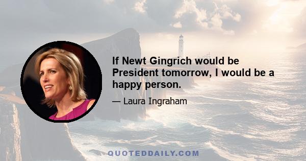 If Newt Gingrich would be President tomorrow, I would be a happy person.