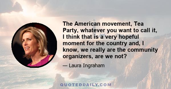 The American movement, Tea Party, whatever you want to call it, I think that is a very hopeful moment for the country and, I know, we really are the community organizers, are we not?