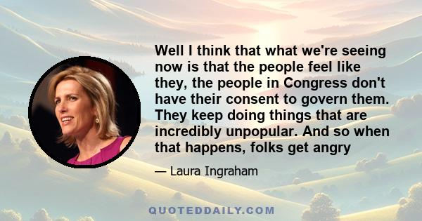 Well I think that what we're seeing now is that the people feel like they, the people in Congress don't have their consent to govern them. They keep doing things that are incredibly unpopular. And so when that happens,