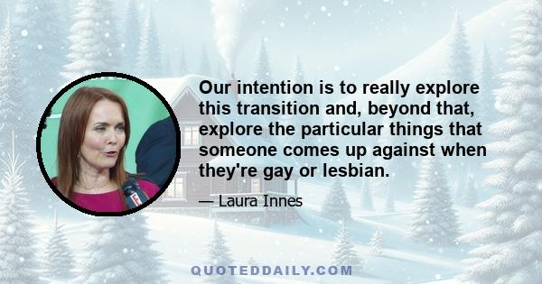 Our intention is to really explore this transition and, beyond that, explore the particular things that someone comes up against when they're gay or lesbian.