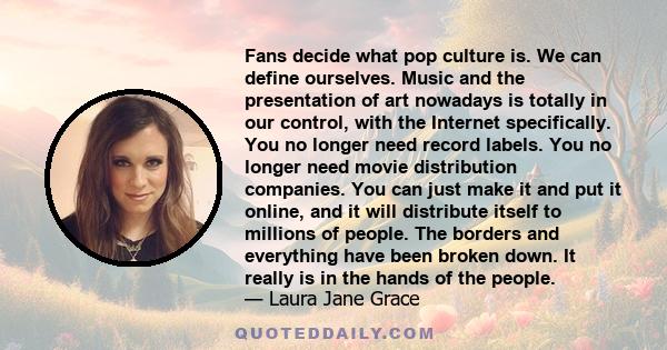 Fans decide what pop culture is. We can define ourselves. Music and the presentation of art nowadays is totally in our control, with the Internet specifically. You no longer need record labels. You no longer need movie