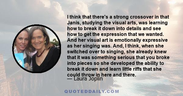 I think that there's a strong crossover in that Janis, studying the visual arts, was learning how to break it down into details and see how to get the expression that we wanted. And her visual art is emotionally