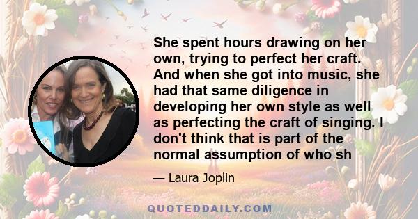 She spent hours drawing on her own, trying to perfect her craft. And when she got into music, she had that same diligence in developing her own style as well as perfecting the craft of singing. I don't think that is