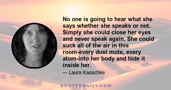 No one is going to hear what she says whether she speaks or not. Simply she could close her eyes and never speak again. She could suck all of the air in this room-every dust mote, every atom-into her body and hide it