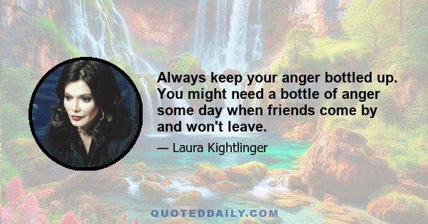 Always keep your anger bottled up. You might need a bottle of anger some day when friends come by and won't leave.