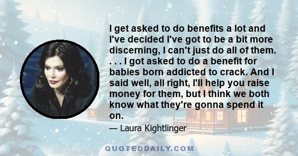 I get asked to do benefits a lot and I've decided I've got to be a bit more discerning, I can't just do all of them. . . . I got asked to do a benefit for babies born addicted to crack. And I said well, all right, I'll