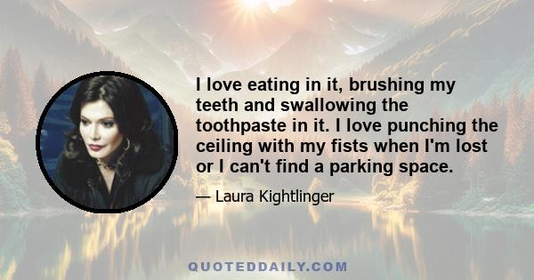 I love eating in it, brushing my teeth and swallowing the toothpaste in it. I love punching the ceiling with my fists when I'm lost or I can't find a parking space.