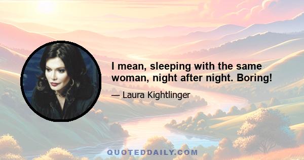 I mean, sleeping with the same woman, night after night. Boring!