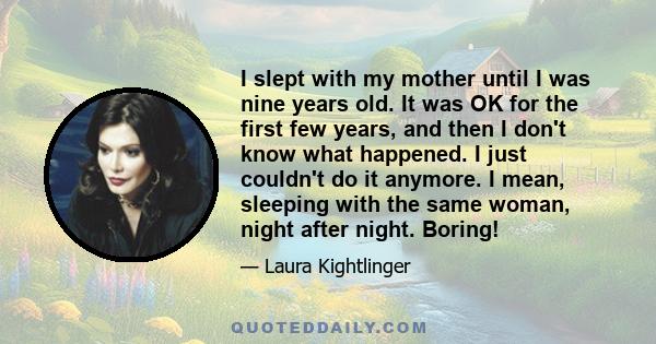 I slept with my mother until I was nine years old. It was OK for the first few years, and then I don't know what happened. I just couldn't do it anymore. I mean, sleeping with the same woman, night after night. Boring!