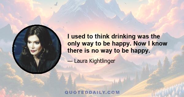 I used to think drinking was the only way to be happy. Now I know there is no way to be happy.