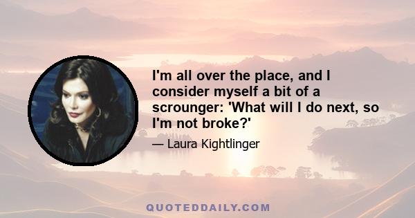 I'm all over the place, and I consider myself a bit of a scrounger: 'What will I do next, so I'm not broke?'